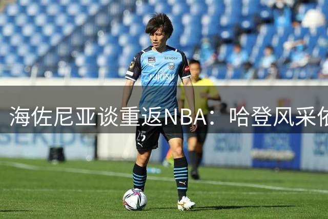 海佐尼亚谈重返NBA：哈登风采依旧 我不求出场保证